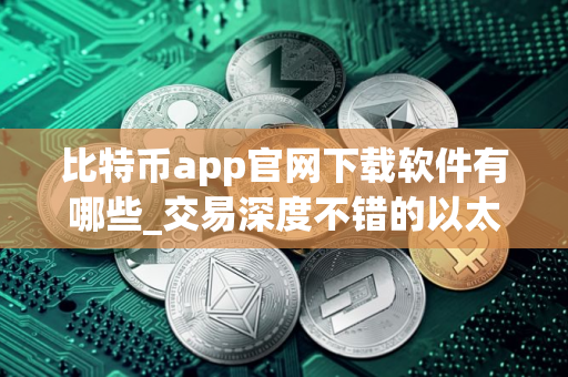 比特币app官网下载软件有哪些_交易深度不错的以太坊应用榜单一览