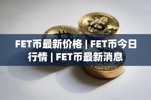 FET币最新价格 | FET币今日行情 | FET币最新消息