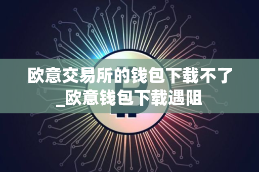 欧意交易所的钱包下载不了_欧意钱包下载遇阻