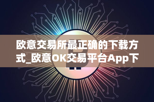 欧意交易所最正确的下载方式_欧意OK交易平台App下载教程