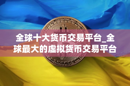 全球十大货币交易平台_全球最大的虚拟货币交易平台是哪个