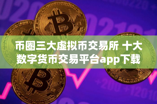 币圈三大虚拟币交易所 十大数字货币交易平台app下载