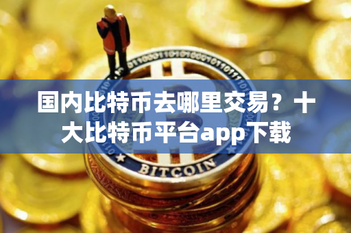 国内比特币去哪里交易？十大比特币平台app下载