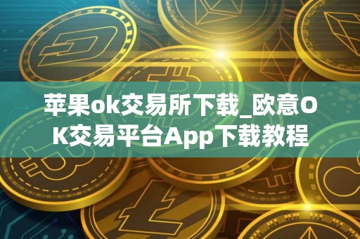 苹果ok交易所下载_欧意OK交易平台App下载教程