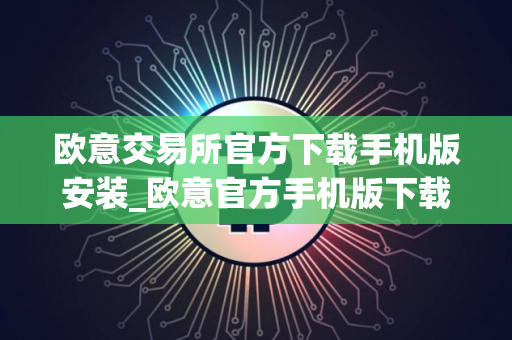 欧意交易所官方下载手机版安装_欧意官方手机版下载安装指南