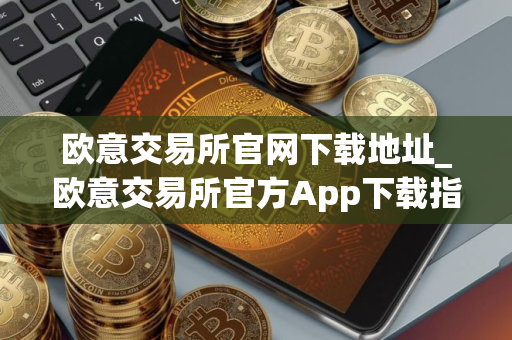 欧意交易所官网下载地址_欧意交易所官方App下载指南