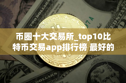 币圈十大交易所_top10比特币交易app排行榜 最好的