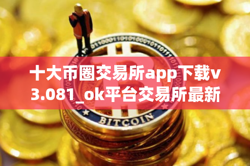 十大币圈交易所app下载v3.081_ok平台交易所最新版下载地址