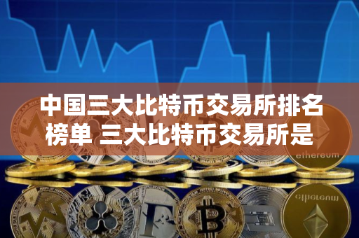 中国三大比特币交易所排名榜单 三大比特币交易所是哪三个