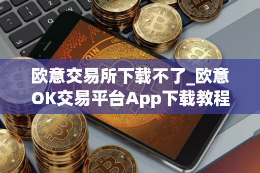 欧意交易所下载不了_欧意OK交易平台App下载教程