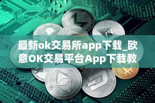 最新ok交易所app下载_欧意OK交易平台App下载教程