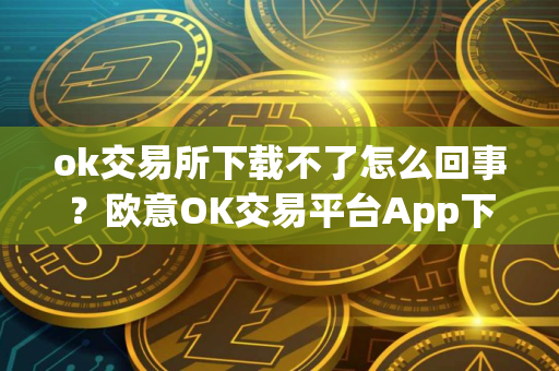 ok交易所下载不了怎么回事？欧意OK交易平台App下载教程