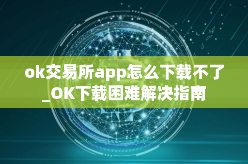 ok交易所app怎么下载不了_OK下载困难解决指南