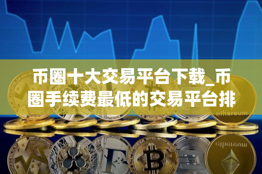 币圈十大交易平台下载_币圈手续费最低的交易平台排行榜