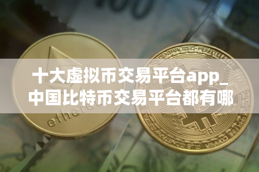 十大虚拟币交易平台app_中国比特币交易平台都有哪些