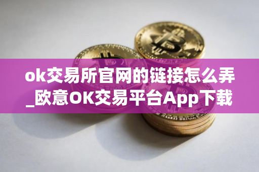 ok交易所官网的链接怎么弄_欧意OK交易平台App下载教程