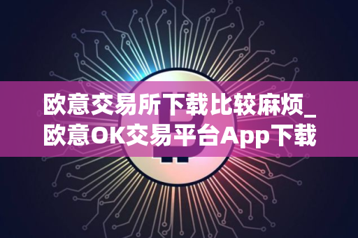 欧意交易所下载比较麻烦_欧意OK交易平台App下载教程
