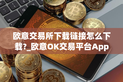 欧意交易所下载链接怎么下载?_欧意OK交易平台App下载教程