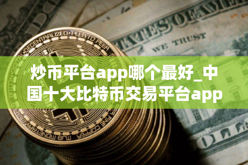 炒币平台app哪个最好_中国十大比特币交易平台app