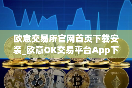 欧意交易所官网首页下载安装_欧意OK交易平台App下载教程