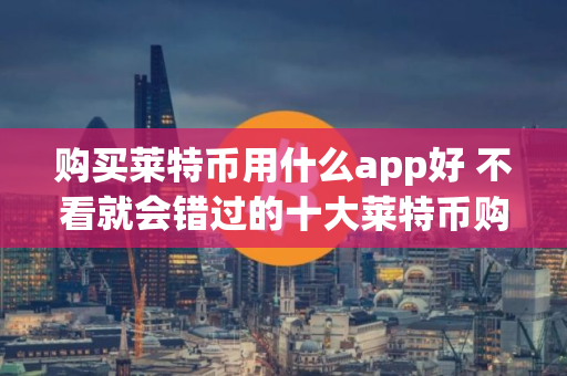 购买莱特币用什么app好 不看就会错过的十大莱特币购买平台榜单分享