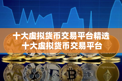 十大虚拟货币交易平台精选 十大虚拟货币交易平台