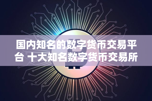 国内知名的数字货币交易平台 十大知名数字货币交易所盘点