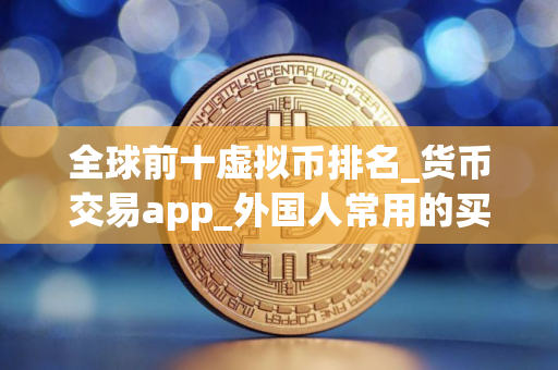 全球前十虚拟币排名_货币交易app_外国人常用的买卖软件