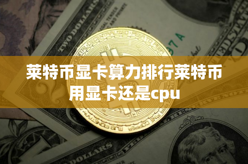 莱特币显卡算力排行莱特币用显卡还是cpu