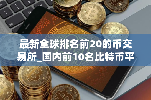 最新全球排名前20的币交易所_国内前10名比特币平台排行榜