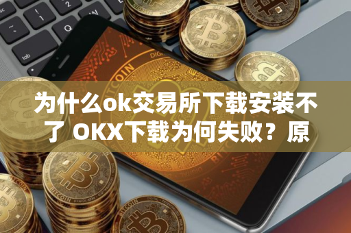 为什么ok交易所下载安装不了 OKX下载为何失败？原因解析