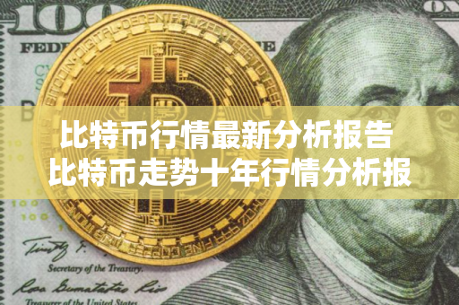 比特币行情最新分析报告 比特币走势十年行情分析报告中国
