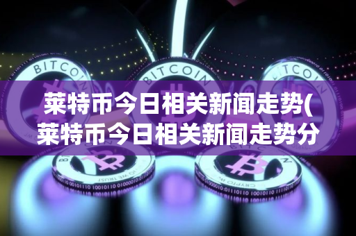 莱特币今日相关新闻走势(莱特币今日相关新闻走势分析)