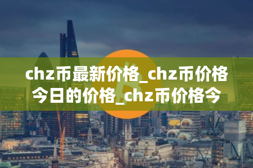 chz币最新价格_chz币价格今日的价格_chz币价格今日行情