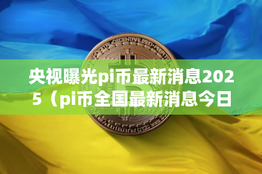 央视曝光pi币最新消息2025（pi币全国最新消息今日）