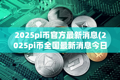 2025pi币官方最新消息(2025pi币全国最新消息今日）