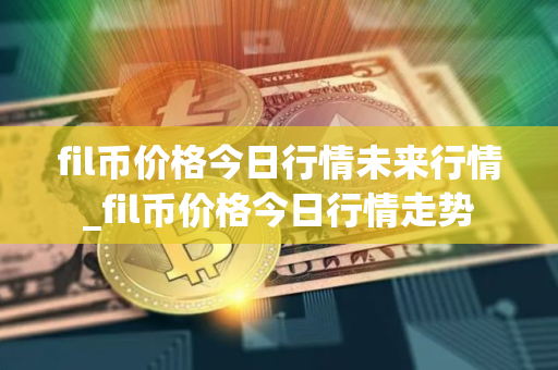 fil币价格今日行情未来行情_fil币价格今日行情走势