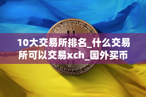 10大交易所排名_什么交易所可以交易xch_国外买币的平台叫什么