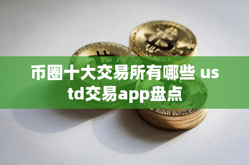 币圈十大交易所有哪些 ustd交易app盘点