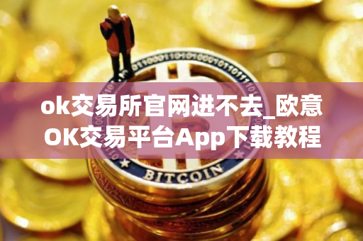 ok交易所官网进不去_欧意OK交易平台App下载教程