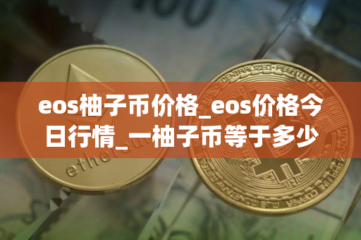 eos柚子币价格_eos价格今日行情_一柚子币等于多少人民币