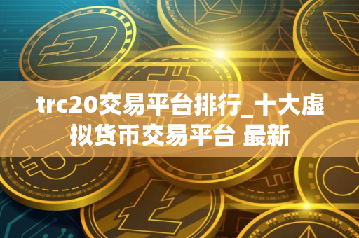 trc20交易平台排行_十大虚拟货币交易平台 最新