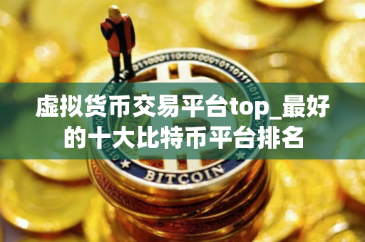 虚拟货币交易平台top_最好的十大比特币平台排名