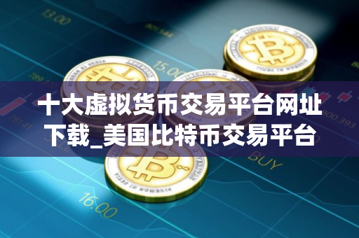 十大虚拟货币交易平台网址下载_美国比特币交易平台有哪些