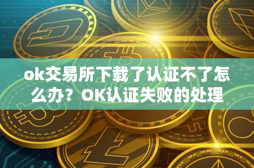 ok交易所下载了认证不了怎么办？OK认证失败的处理方法？