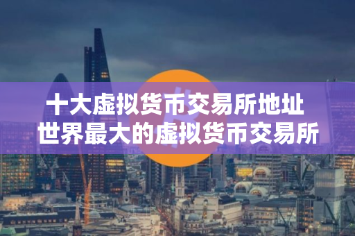 十大虚拟货币交易所地址 世界最大的虚拟货币交易所排行