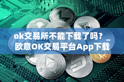 ok交易所不能下载了吗？_欧意OK交易平台App下载教程
