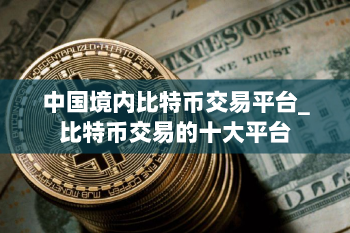 中国境内比特币交易平台_比特币交易的十大平台
