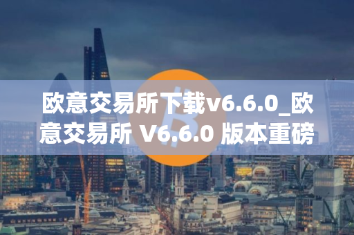 欧意交易所下载v6.6.0_欧意交易所 V6.6.0 版本重磅上线