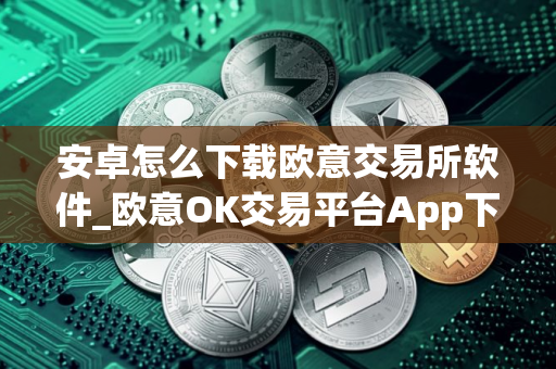 安卓怎么下载欧意交易所软件_欧意OK交易平台App下载教程